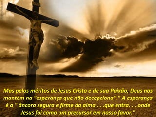 Mas pelos méritos de Jesus Cristo e de sua Paixão, Deus nos
mantém na "esperança que não decepciona"." A esperança
é a " âncora segura e firme da alma . . .que entra. . . onde
Jesus foi como um precursor em nosso favor."
 