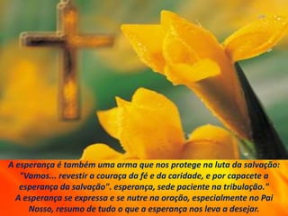 A esperança é também uma arma que nos protege na luta da salvação:
"Vamos... revestir a couraça da fé e da caridade, e por capacete a
esperança da salvação". esperança, sede paciente na tribulação."
A esperança se expressa e se nutre na oração, especialmente no Pai
Nosso, resumo de tudo o que a esperança nos leva a desejar.
 