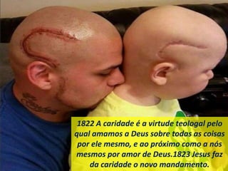 1822 A caridade é a virtude teologal pelo
qual amamos a Deus sobre todas as coisas
por ele mesmo, e ao próximo como a nós
mesmos por amor de Deus.1823 Jesus faz
da caridade o novo mandamento.
 