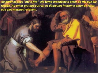 Ao amar os seus "até o fim", ele torna manifesto o amor do Pai que ele
recebe. Ao amar uns aos outros, os discípulos imitam o amor de Jesus
que eles mesmos recebem.
 