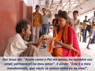 Daí Jesus diz: "Assim como o Pai me amou, eu também vos
amei; permanecei no meu amor". E ainda: "Este é o meu
mandamento, que vocês se amem como eu os amei".
 
