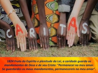 1824 Fruto do Espírito e plenitude da Lei, a caridade guarda os
mandamentos de Deus e de seu Cristo: "Permanecei no meu amor.
Se guardardes os meus mandamentos, permanecereis no meu amor".
 