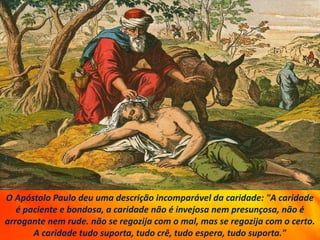 O Apóstolo Paulo deu uma descrição incomparável da caridade: "A caridade
é paciente e bondosa, a caridade não é invejosa nem presunçosa, não é
arrogante nem rude. não se regozija com o mal, mas se regozija com o certo.
A caridade tudo suporta, tudo crê, tudo espera, tudo suporta."
 