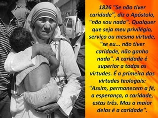 1826 "Se não tiver
caridade", diz o Apóstolo,
"não sou nada". Qualquer
que seja meu privilégio,
serviço ou mesmo virtude,
"se eu... não tiver
caridade, não ganho
nada". A caridade é
superior a todas as
virtudes. É a primeira das
virtudes teologais:
"Assim, permanecem a fé,
a esperança, a caridade,
estas três. Mas a maior
delas é a caridade".
 