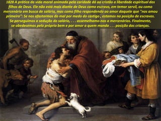 1828 A prática da vida moral animada pela caridade dá ao cristão a liberdade espiritual dos
filhos de Deus. Ele não está mais diante de Deus como escravo, em temor servil, ou como
mercenário em busca de salário, mas como filho respondendo ao amor daquele que "nos amou
primeiro": Se nos afastarmos do mal por medo do castigo , estamos na posição de escravos.
Se perseguimos a sedução do salário, . . . assemelhamo-nos a mercenários. Finalmente,
se obedecemos pelo próprio bem e por amor a quem manda . . . posição das crianças.
 
