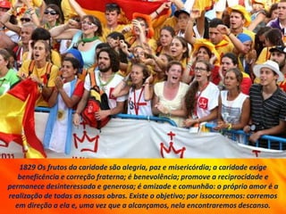 1829 Os frutos da caridade são alegria, paz e misericórdia; a caridade exige
beneficência e correção fraterna; é benevolência; promove a reciprocidade e
permanece desinteressada e generosa; é amizade e comunhão: o próprio amor é a
realização de todas as nossas obras. Existe o objetivo; por issocorremos: corremos
em direção a ela e, uma vez que a alcançamos, nela encontraremos descanso.
 