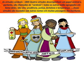 As virtudes cardeais - 1805 Quatro virtudes desempenham um papel central e,
portanto, são chamadas de "cardeais"; todos os outros estão agrupados em
torno deles. São eles: prudência, justiça, fortaleza e temperança. ....Essas
virtudes são louvadas sob outros nomes em muitas passagens das Escrituras.
 