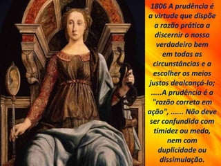 1806 A prudência é
a virtude que dispõe
a razão prática a
discernir o nosso
verdadeiro bem
em todas as
circunstâncias e a
escolher os meios
justos dealcançá-lo;
.....A prudência é a
"razão correta em
ação", ...... Não deve
ser confundida com
timidez ou medo,
nem com
duplicidade ou
dissimulação.
 