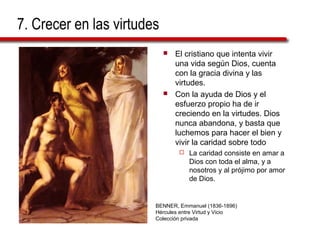7. Crecer en las virtudes 
 El cristiano que intenta vivir 
una vida según Dios, cuenta 
con la gracia divina y las 
virtudes. 
 Con la ayuda de Dios y el 
esfuerzo propio ha de ir 
creciendo en la virtudes. Dios 
nunca abandona, y basta que 
luchemos para hacer el bien y 
vivir la caridad sobre todo 
 La caridad consiste en amar a 
Dios con toda el alma, y a 
nosotros y al prójimo por amor 
de Dios. 
BENNER, Emmanuel (1836-1896) 
Hércules entre Virtud y Vicio 
Colección privada 
 