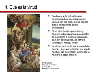 1. Qué es la virtud 
 Se dice que la naturaleza es 
principio radical de operaciones: 
vemos con los ojos, oímos con los 
oídos, conocemos con la 
inteligencia. 
 Si se ejercitan las potencias y 
órganos adquieren formas estables 
de actuación o hábitos operativos, 
que, sin son buenos, se llaman 
virtudes; si malos, vicios. 
 La virtud, por tanto, es una cualidad 
buena, que perfecciona de modo 
habitual las potencias, inclinando al 
hombre a obrar el bien. 
CORREGGIO 
Alegoría de la virtud 
c. 1532-34 
Musée du Louvre, París 
 
