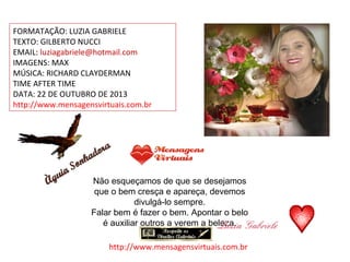 FORMATAÇÃO: LUZIA GABRIELE
TEXTO: GILBERTO NUCCI
EMAIL: luziagabriele@hotmail.com
IMAGENS: MAX
MÚSICA: RICHARD CLAYDERMAN
TIME AFTER TIME
DATA: 22 DE OUTUBRO DE 2013
http://www.mensagensvirtuais.com.br

Não esqueçamos de que se desejamos
que o bem cresça e apareça, devemos
divulgá-lo sempre.
Falar bem é fazer o bem. Apontar o belo
é auxiliar outros a verem a beleza.
http://www.mensagensvirtuais.com.br

 