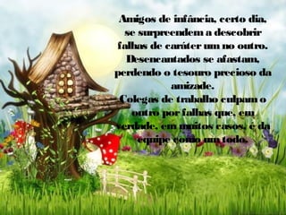 Amigos de infância, certo dia,
se surpreendem a descobrir
falhas de caráter um no outro.
Desencantados se afastam,
perdendo o tesouro precioso da
amizade.
Colegas de trabalho culpam o
outro por falhas que, em
verdade, em muitos casos, é da
equipe como um todo.

 