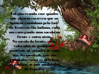 Foi observando esse quadro
que alguém escreveu que os
homens caminham pela face
da Terra em fila indiana, cada
um carregando uma sacola na
frente e outra atrás.
Na sacola da frente, estão
colocadas as qualidades
positivas, as virtudes de cada
um. Na sacola de trás são
guardados todos os defeitos,
as paixões, as más qualidades
do Espírito.

 