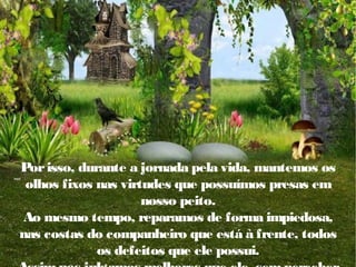 Por isso, durante a jornada pela vida, mantemos os
olhos fixos nas virtudes que possuímos presas em
nosso peito.
Ao mesmo tempo, reparamos de forma impiedosa,
nas costas do companheiro que está à frente, todos
os defeitos que ele possui.

 