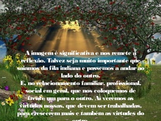 A imagem é significativa e nos remete à
reflexão. Talvez seja muito importante que
saiamos da fila indiana e passemos a andar ao
lado do outro.
E, no relacionamento familiar, profissional,
social em geral, que nos coloquemos de
frente um para o outro. Aí veremos as
virtudes nossas, que devem ser trabalhadas,
para crescerem mais e também as virtudes do

 