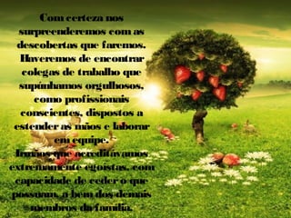 Com certeza nos
surpreenderemos com as
descobertas que faremos.
Haveremos de encontrar
colegas de trabalho que
supúnhamos orgulhosos,
como profissionais
conscientes, dispostos a
estender as mãos e laborar
em equipe.
Irmãos que acreditávamos
extremamente egoístas, com
capacidade de ceder o que
possuam, a bem dos demais
membros da família.

 
