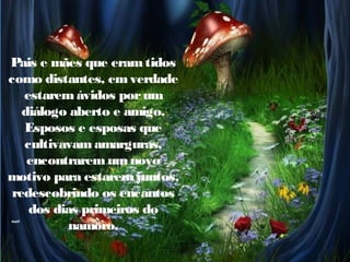 Pais e mães que eram tidos
como distantes, em verdade
estarem ávidos por um
diálogo aberto e amigo.
Esposos e esposas que
cultivavam amarguras,
encontrarem um novo
motivo para estarem juntos,
redescobrindo os encantos
dos dias primeiros do
namoro.

 