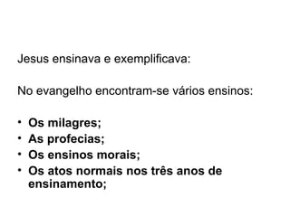 Jesus ensinava e exemplificava:   No evangelho encontram-se vários ensinos: Os milagres; As profecias; Os ensinos morais; Os atos normais nos três anos de ensinamento; 