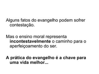 Alguns fatos do evangelho podem sofrer contestação. Mas o ensino moral representa  incontestavelmente  o caminho para o aperfeiçoamento do ser.   A prática do evangelho é a chave para uma vida melhor...  