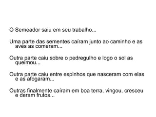O Semeador saiu em seu trabalho... Uma parte das sementes caíram junto ao caminho e as aves as comeram...   Outra parte caiu sobre o pedregulho e logo o sol as queimou...   Outra parte caiu entre espinhos que nasceram com elas e as afogaram...   Outras finalmente caíram em boa terra, vingou, cresceu e deram frutos...  