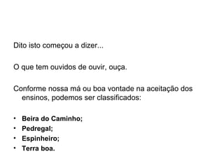Dito isto começou a dizer...   O que tem ouvidos de ouvir, ouça.   Conforme nossa má ou boa vontade na aceitação dos ensinos, podemos ser classificados:   Beira do Caminho; Pedregal; Espinheiro; Terra boa.   