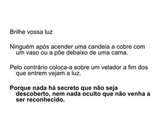 Brilhe vossa luz   Ninguém após acender uma candeia a cobre com um vaso ou a põe debaixo de uma cama.    Pelo contrário coloca-a sobre um velador a fim dos que entrem vejam a luz.   Porque nada há secreto que não seja descoberto, nem nada oculto que não venha a ser reconhecido.  