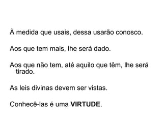 À medida que usais, dessa usarão conosco. Aos que tem mais, lhe será dado. Aos que não tem, até aquilo que têm, lhe será tirado. As leis divinas devem ser vistas. Conhecê-las é uma  VIRTUDE . 