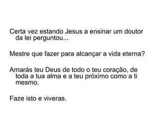 Certa vez estando Jesus a ensinar um doutor da lei perguntou...   Mestre que fazer para alcançar a vida eterna?   Amarás teu Deus de todo o teu coração, de toda a tua alma e a teu próximo como a ti mesmo. Faze isto e viveras. 