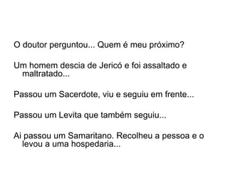 O doutor perguntou... Quem é meu próximo? Um homem descia de Jericó e foi assaltado e maltratado... Passou um Sacerdote, viu e seguiu em frente... Passou um  L evita que também seguiu... Ai passou um Samaritano. Recolheu a pessoa e o levou a uma hospedaria... 
