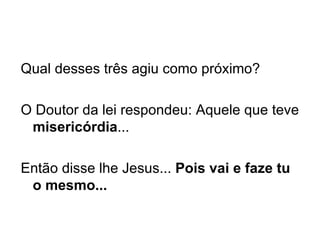 Qual desses três agiu como próximo?   O Doutor da lei respondeu: Aquele que teve  misericórdia ...   Então disse lhe Jesus...  Pois vai e faze tu o mesmo... 