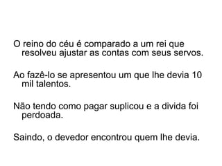 O reino do céu é comparado a um rei que resolveu ajustar as contas com seus servos.    Ao fazê-lo se apresentou um que lhe devia 10 mil talentos.    Não tendo como pagar suplicou e a divida foi perdoada.   Saindo, o devedor encontrou quem lhe devia. 