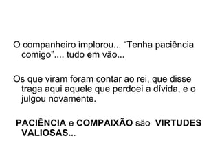 O companheiro implorou... “Tenha paciência comigo”.... tudo em vão...   Os que viram foram contar ao rei, que disse traga aqui aquele que perdoei a dívida, e o julgou novamente. PACIÊNCIA  e  COMPAIXÃO  são  VIRTUDES VALIOSAS.. . 