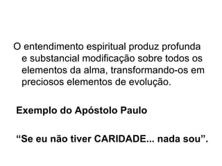O entendimento espiritual produz profunda e substancial modificação sobre todos os elementos da alma, transformando-os em preciosos elementos de evolução.     Exemplo do Apóstolo Paulo  “ Se eu não tiver CARIDADE... nada sou”. 
