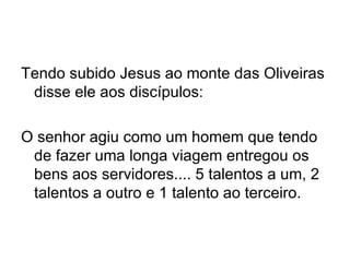 Tendo subido Jesus ao monte das Oliveiras disse ele aos discípulos:   O senhor agiu como um homem que tendo de fazer uma longa viagem entregou os bens aos servidores.... 5 talentos a um, 2 talentos a outro e 1 talento ao terceiro. 