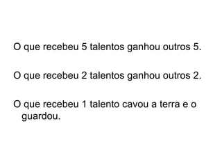 O que recebeu 5 talentos ganhou outros 5. O que recebeu 2 talentos ganhou outros 2. O que recebeu 1 talento cavou a terra e o guardou. 