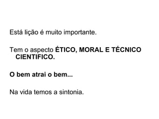 Está lição é muito importante.   Tem o aspecto  ÉTICO, MORAL E TÉCNICO CIENTIFICO.   O bem atrai o bem...   Na vida temos a sintonia.   