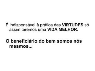 É indispensável à prática das  VIRTUDES  só assim teremos uma  VIDA MELHOR.   O beneficiário do bem somos nós mesmos...     