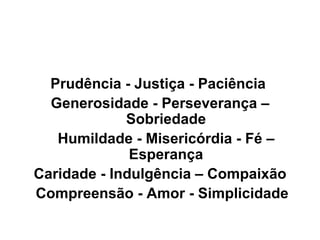 Prudência - Justiça - Paciência  Generosidade - Perseverança – Sobriedade Humildade - Misericórdia - Fé – Esperança Caridade - Indulgência – Compaixão  Compreensão - Amor - Simplicidade 
