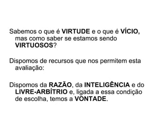 Sabemos o que é  VIRTUDE  e o que é  VÍCIO,  mas como saber se estamos sendo  VIRTUOSOS ? Dispomos de recursos que nos permitem esta avaliação:   Dispomos da  RAZÃO , da  INTELIGÊNCIA  e do  LIVRE-ARBÍTRIO  e, ligada a essa condição de escolha, temos a  VONTADE .   