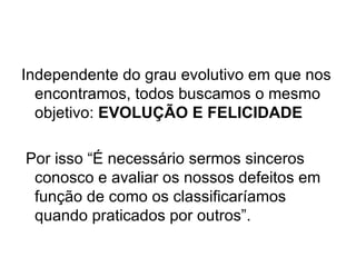 Independente do grau evolutivo em que nos encontramos, todos buscamos o mesmo objetivo:  EVOLUÇÃO E FELICIDADE   Por isso “É necessário sermos sinceros conosco e avaliar os nossos defeitos em função de como os classificaríamos quando praticados por outros”. 