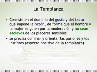 La TemplanzaConsiste en el dominio del gusto y del tacto que impone la razón, de forma que el hombre y la mujer se guíen por la moderación y no sean esclavos de los placeres sensibles.se precisa dominar y orientar las pasiones y los instintos (aspecto positivo de la templanza).