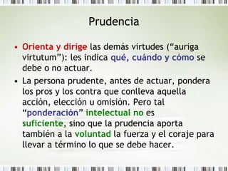 PrudenciaOrienta y dirige las demás virtudes (“auriga virtutum”): les indica qué, cuándo y cómo se debe o no actuar. La persona prudente, antes de actuar, pondera los pros y los contra que conlleva aquella acción, elección u omisión. Pero tal “ponderación” intelectualno es suficiente, sino que la prudencia aporta también a la voluntad la fuerza y el coraje para llevar a término lo que se debe hacer.