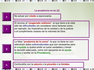 La prudencia no es (2)eNo actuar por miedo a equivocarse.El recurso al “exagerado realismo”: el que tiene a la vistasólo las dificultades sin considerar otros factores como,por ejemplo, los imperativos de la caridad o de la justiciao el cumplimiento costoso de la voluntad de Dios.fLa falsa “prudencia de la carne”: la que no tiene en con-sideración datos sobrenaturales que son necesarios parael creyente si quiere emitir un juicio verdadero y tomarla decisión adecuada, como son apoyarse en la ayudadivina y confiar en la Providencia.ghConfundirla con la astucia o la picardía o la timidez.