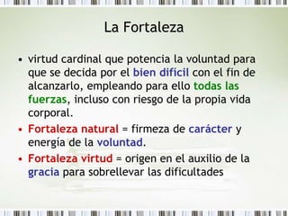 La Fortalezavirtud cardinal que potencia la voluntad para que se decida por el bien difícil con el fin de alcanzarlo, empleando para ello todas las fuerzas, incluso con riesgo de la propia vida corporal.Fortaleza natural = firmeza de carácter y energía de la voluntad.Fortaleza virtud = origen en el auxilio de la gracia para sobrellevar las dificultades