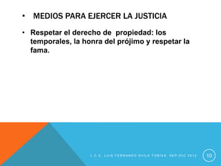 • MEDIOS PARA EJERCER LA JUSTICIA
• Respetar el derecho de propiedad: los
  temporales, la honra del prójimo y respetar la
  fama.




                   L.C.C. LUIS FERNANDO ÁVILA TOBÍAS, SEP-DIC 2012   10
 