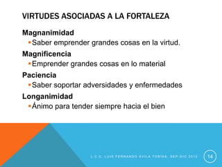 VIRTUDES ASOCIADAS A LA FORTALEZA
Magnanimidad
 Saber emprender grandes cosas en la virtud.
Magnificencia
 Emprender grandes cosas en lo material
Paciencia
 Saber soportar adversidades y enfermedades
Longanimidad
 Ánimo para tender siempre hacia el bien




                   L.C.C. LUIS FERNANDO ÁVILA TOBÍAS, SEP-DIC 2012   14
 
