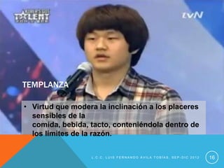 TEMPLANZA

• Virtud que modera la inclinación a los placeres
  sensibles de la
  comida, bebida, tacto, conteniéndola dentro de
  los límites de la razón.


                  L.C.C. LUIS FERNANDO ÁVILA TOBÍAS, SEP-DIC 2012   16
 
