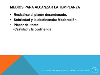 MEDIOS PARA ALCANZAR LA TEMPLANZA
• Resistirse al placer desordenado.
• Sobriedad y la abstinencia: Moderación.
• Placer del tacto:
  Castidad y la continencia




                    L.C.C. LUIS FERNANDO ÁVILA TOBÍAS, SEP-DIC 2012   17
 