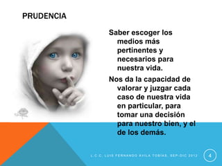 PRUDENCIA
                   Saber escoger los
                     medios más
                     pertinentes y
                     necesarios para
                     nuestra vida.
                   Nos da la capacidad de
                     valorar y juzgar cada
                     caso de nuestra vida
                     en particular, para
                     tomar una decisión
                     para nuestro bien, y el
                     de los demás.

            L.C.C. LUIS FERNANDO ÁVILA TOBÍAS, SEP-DIC 2012   4
 