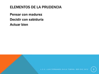 ELEMENTOS DE LA PRUDENCIA
Pensar con madurez
Decidir con sabiduría
Actuar bien




                   L.C.C. LUIS FERNANDO ÁVILA TOBÍAS, SEP-DIC 2012   5
 